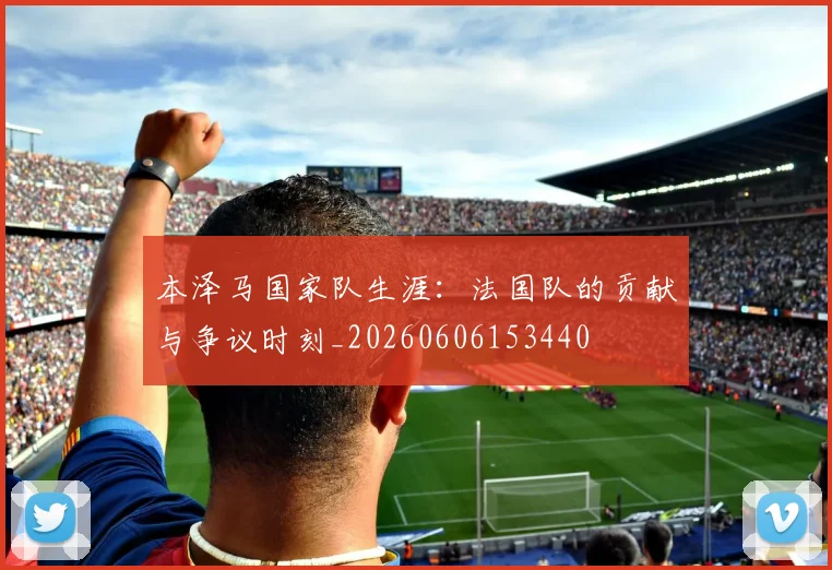 本泽马国家队生涯:法国队的贡献与争议时刻_20260606153440