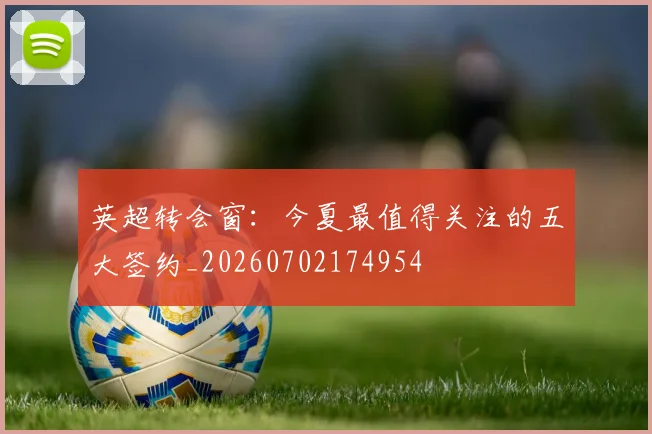 英超转会窗：今夏最值得关注的五大签约_20260702174954
