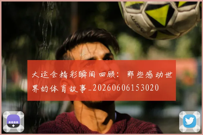 大运会精彩瞬间回顾:那些感动世界的体育故事_20260606153020