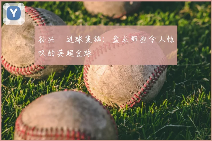 孙兴慜进球集锦:盘点那些令人惊叹的英超金球