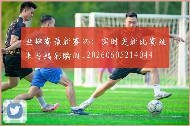 世锦赛最新赛况:实时更新比赛结果与精彩瞬间_20260605214044