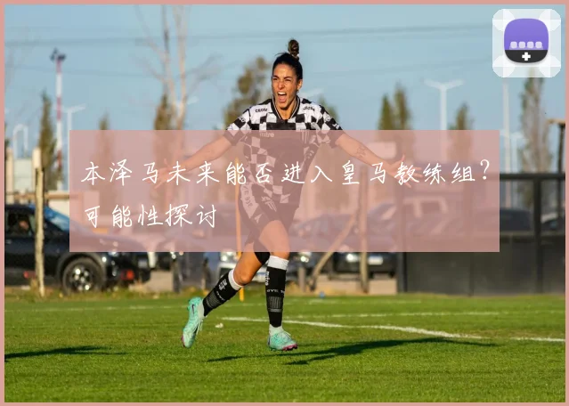 本泽马未来能否进入皇马教练组?可能性探讨