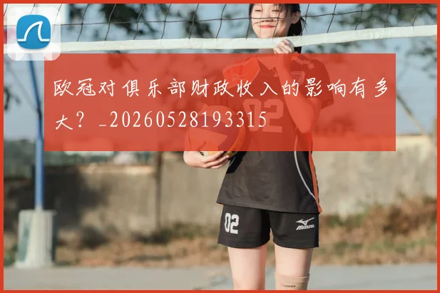 欧冠对俱乐部财政收入的影响有多大?_20260528193315