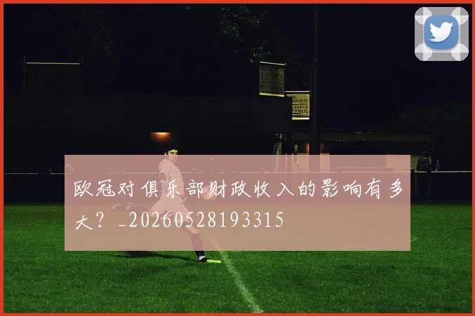 欧冠对俱乐部财政收入的影响有多大？_20260528193315