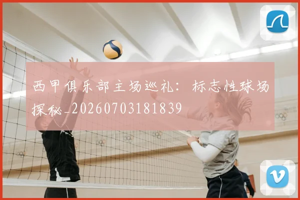 西甲俱乐部主场巡礼:标志性球场探秘_20260703181839