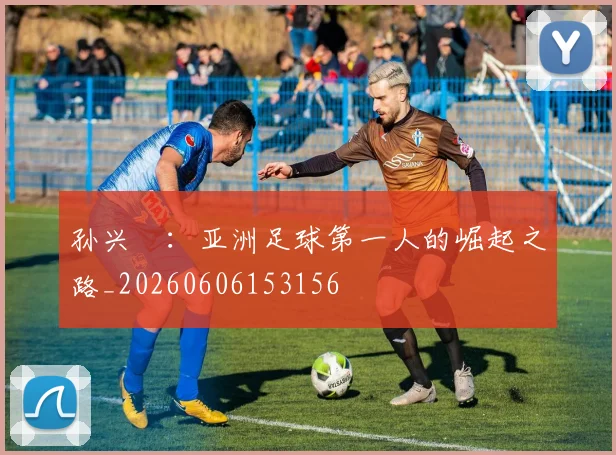孙兴慜:亚洲足球第一人的崛起之路_20260606153156