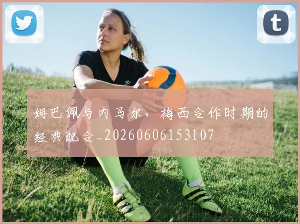 姆巴佩与内马尔、梅西合作时期的经典配合_20260606153107